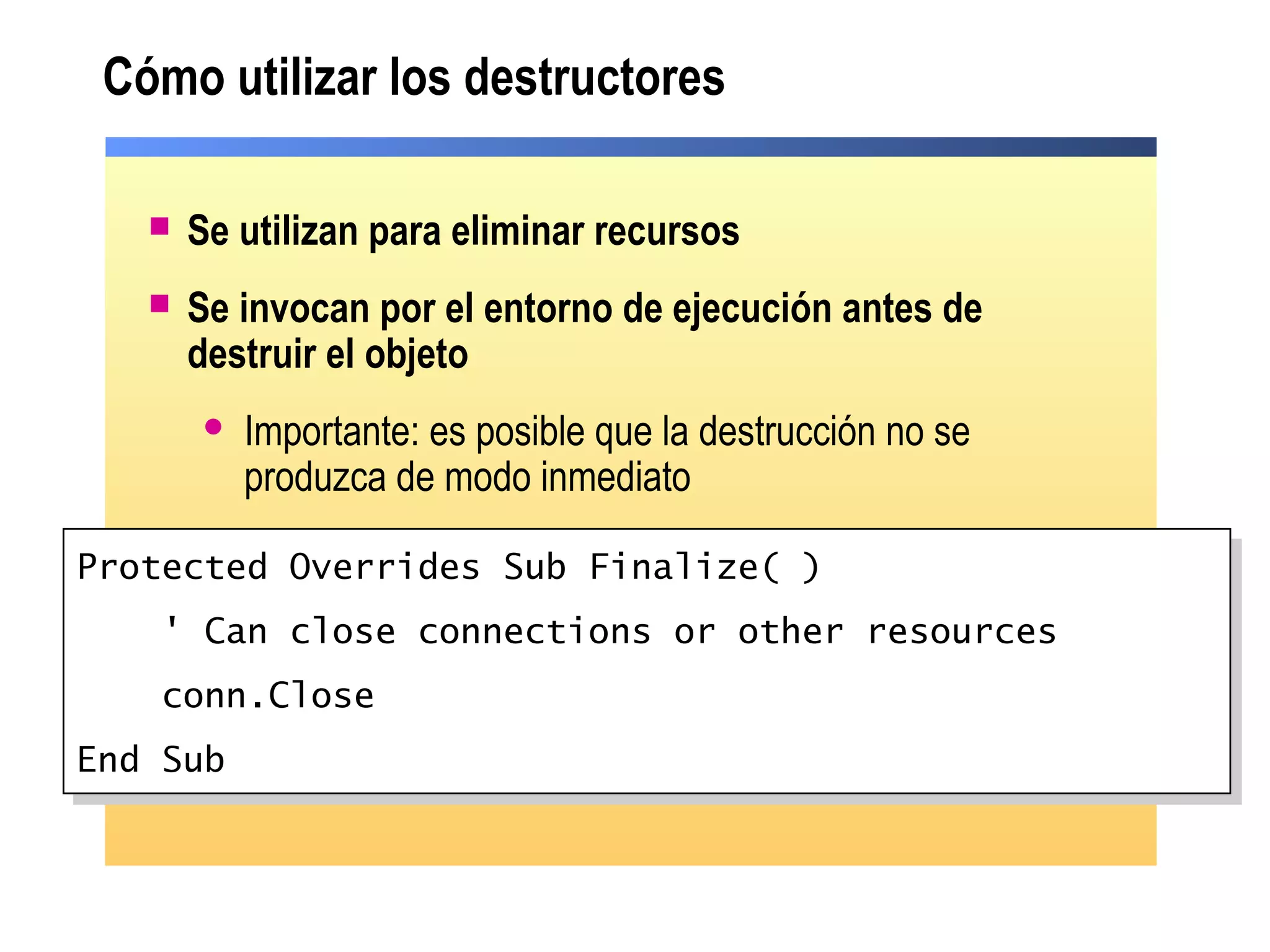Cómo utilizar los destructores
 Se utilizan para eliminar recursos
 Se invocan por el entorno de ejecución antes de
destruir el objeto
 Importante: es posible que la destrucción no se
produzca de modo inmediato
Protected Overrides Sub Finalize( )
' Can close connections or other resources
conn.Close
End Sub
Protected Overrides Sub Finalize( )
' Can close connections or other resources
conn.Close
End Sub
 