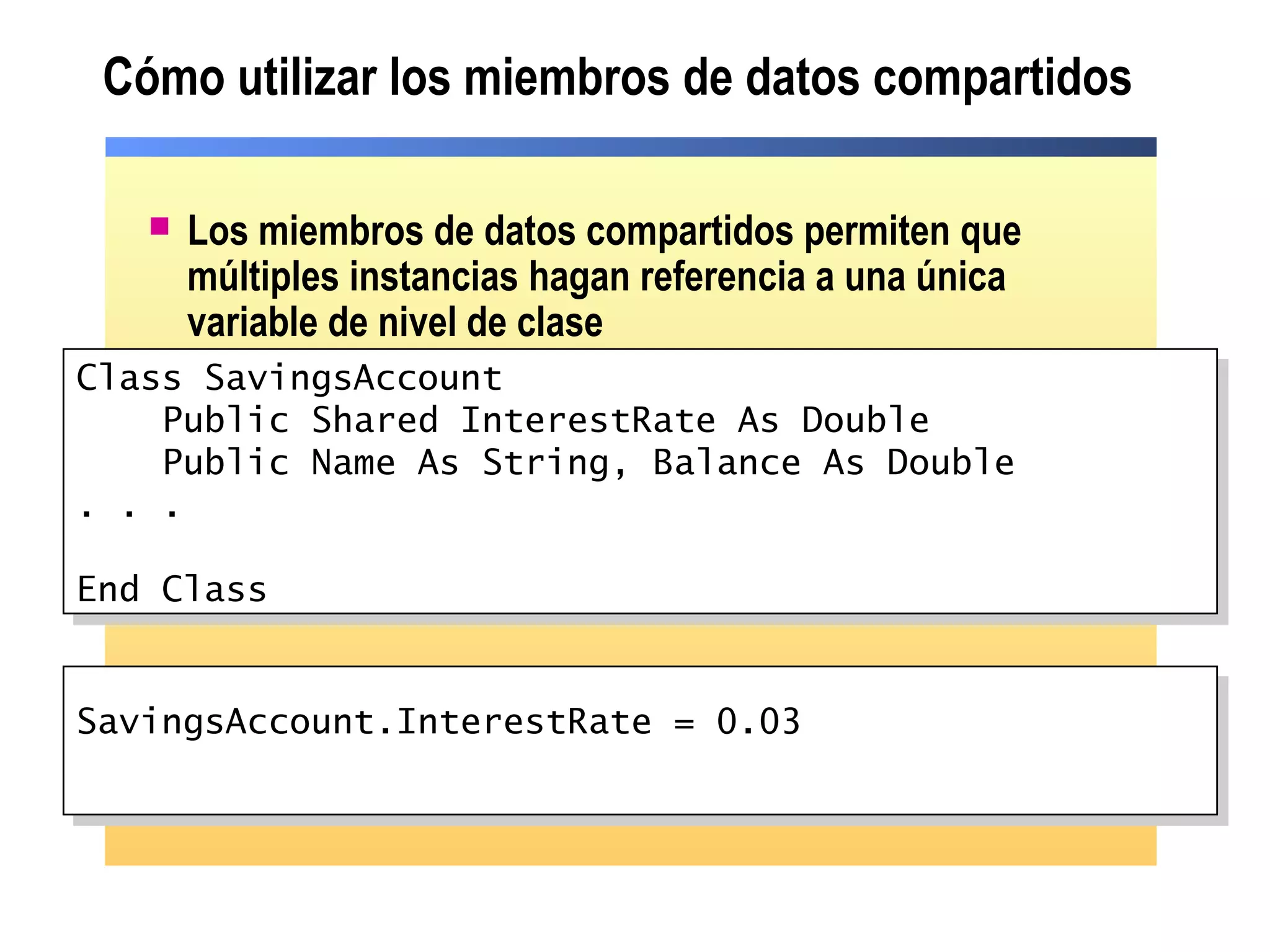 Cómo utilizar los miembros de datos compartidos
 Los miembros de datos compartidos permiten que
múltiples instancias hagan referencia a una única
variable de nivel de clase
SavingsAccount.InterestRate = 0.03SavingsAccount.InterestRate = 0.03
Class SavingsAccount
Public Shared InterestRate As Double
Public Name As String, Balance As Double
. . .
End Class
Class SavingsAccount
Public Shared InterestRate As Double
Public Name As String, Balance As Double
. . .
End Class
 