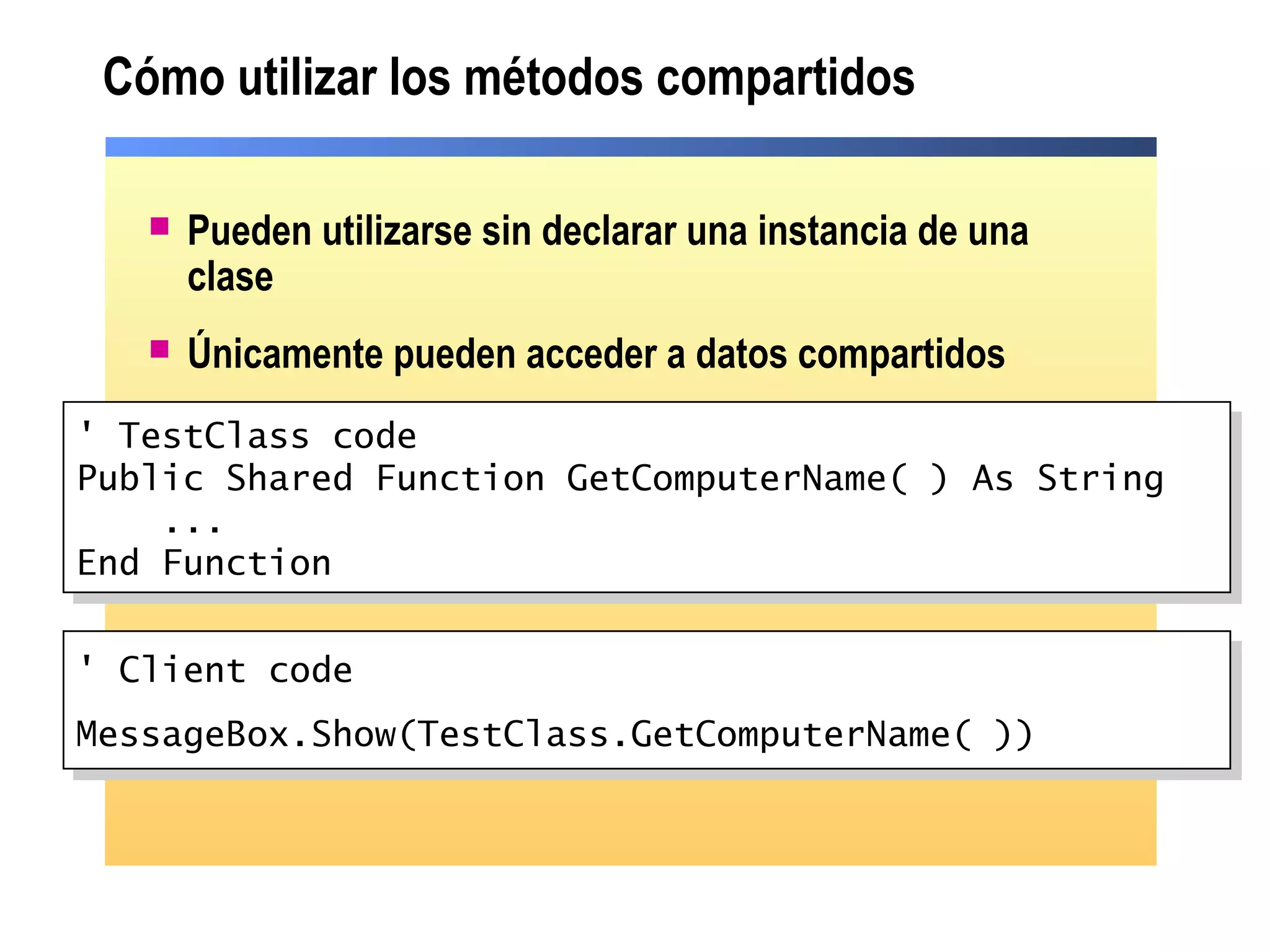 Cómo utilizar los métodos compartidos
 Pueden utilizarse sin declarar una instancia de una
clase
 Únicamente pueden acceder a datos compartidos
' TestClass code
Public Shared Function GetComputerName( ) As String
...
End Function
' TestClass code
Public Shared Function GetComputerName( ) As String
...
End Function
' Client code
MessageBox.Show(TestClass.GetComputerName( ))
' Client code
MessageBox.Show(TestClass.GetComputerName( ))
 