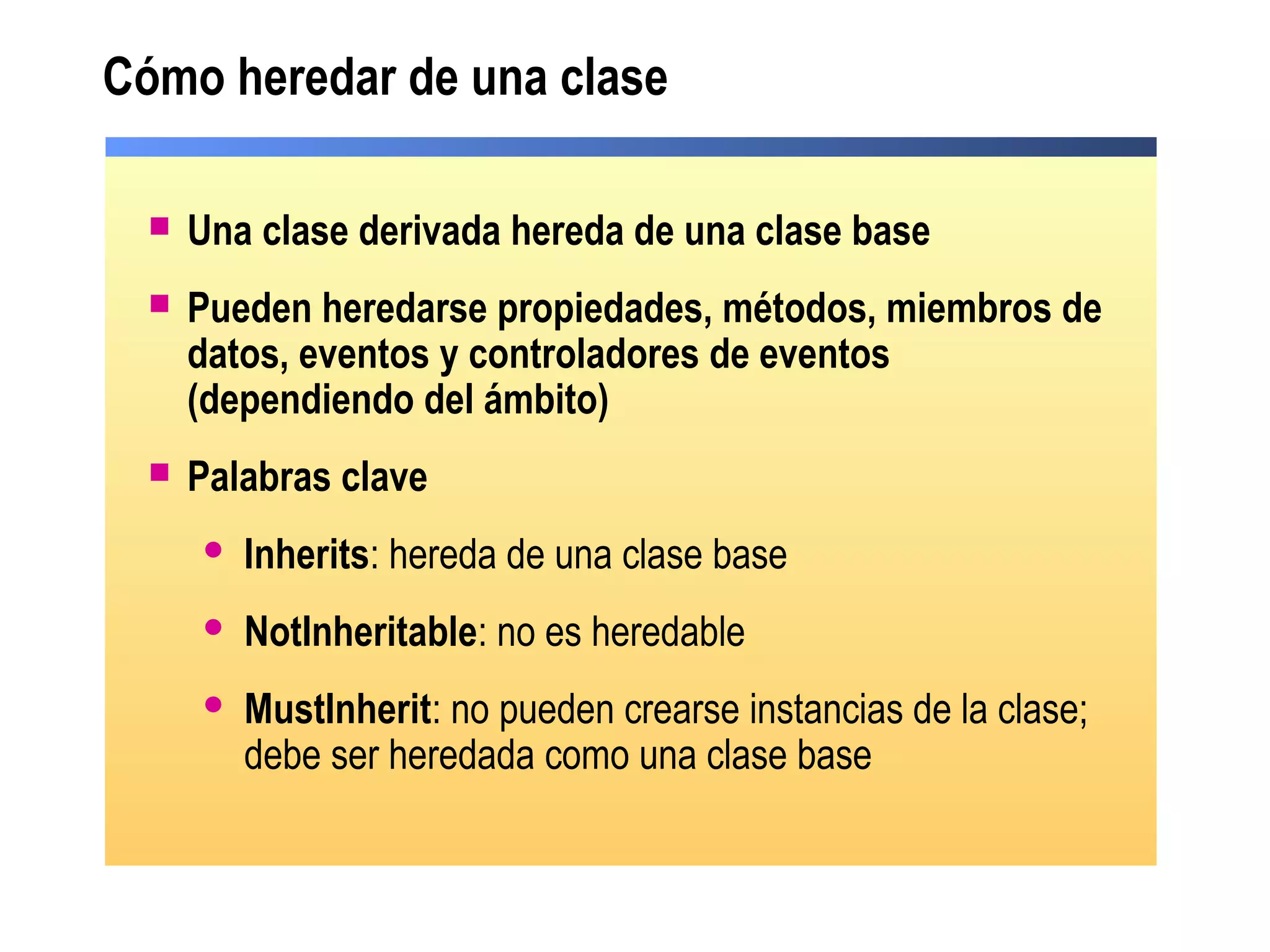 Cómo heredar de una clase
 Una clase derivada hereda de una clase base
 Pueden heredarse propiedades, métodos, miembros de
datos, eventos y controladores de eventos
(dependiendo del ámbito)
 Palabras clave
 Inherits: hereda de una clase base
 NotInheritable: no es heredable
 MustInherit: no pueden crearse instancias de la clase;
debe ser heredada como una clase base
 