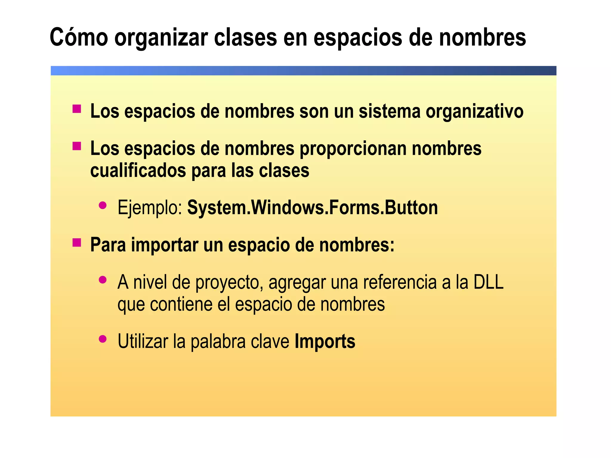 Cómo organizar clases en espacios de nombres
 Los espacios de nombres son un sistema organizativo
 Los espacios de nombres proporcionan nombres
cualificados para las clases
 Ejemplo: System.Windows.Forms.Button
 Para importar un espacio de nombres:
 A nivel de proyecto, agregar una referencia a la DLL
que contiene el espacio de nombres
 Utilizar la palabra clave Imports
 