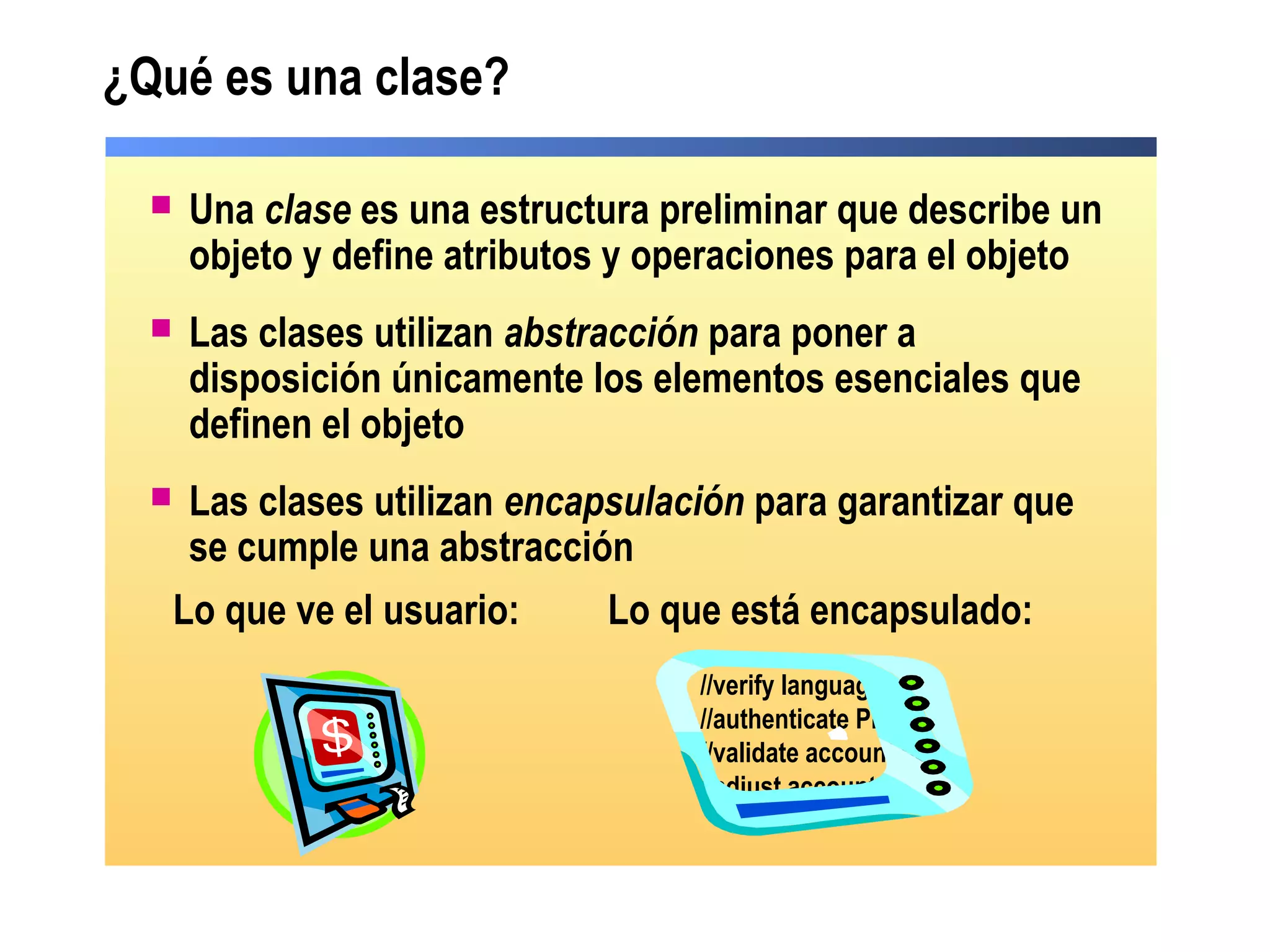  Una clase es una estructura preliminar que describe un
objeto y define atributos y operaciones para el objeto
 Las clases utilizan abstracción para poner a
disposición únicamente los elementos esenciales que
definen el objeto
 Las clases utilizan encapsulación para garantizar que
se cumple una abstracción
¿Qué es una clase?
Lo que ve el usuario: Lo que está encapsulado:
//verify language
//authenticate PIN
//validate account bal
//adjust account bal
 
