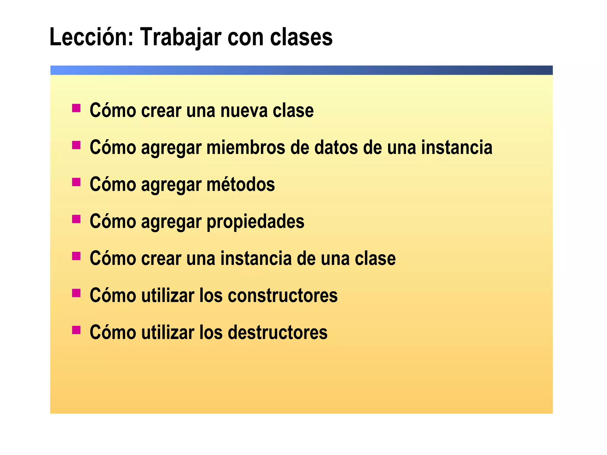 Lección: Trabajar con clases
 Cómo crear una nueva clase
 Cómo agregar miembros de datos de una instancia
 Cómo agregar métodos
 Cómo agregar propiedades
 Cómo crear una instancia de una clase
 Cómo utilizar los constructores
 Cómo utilizar los destructores
 