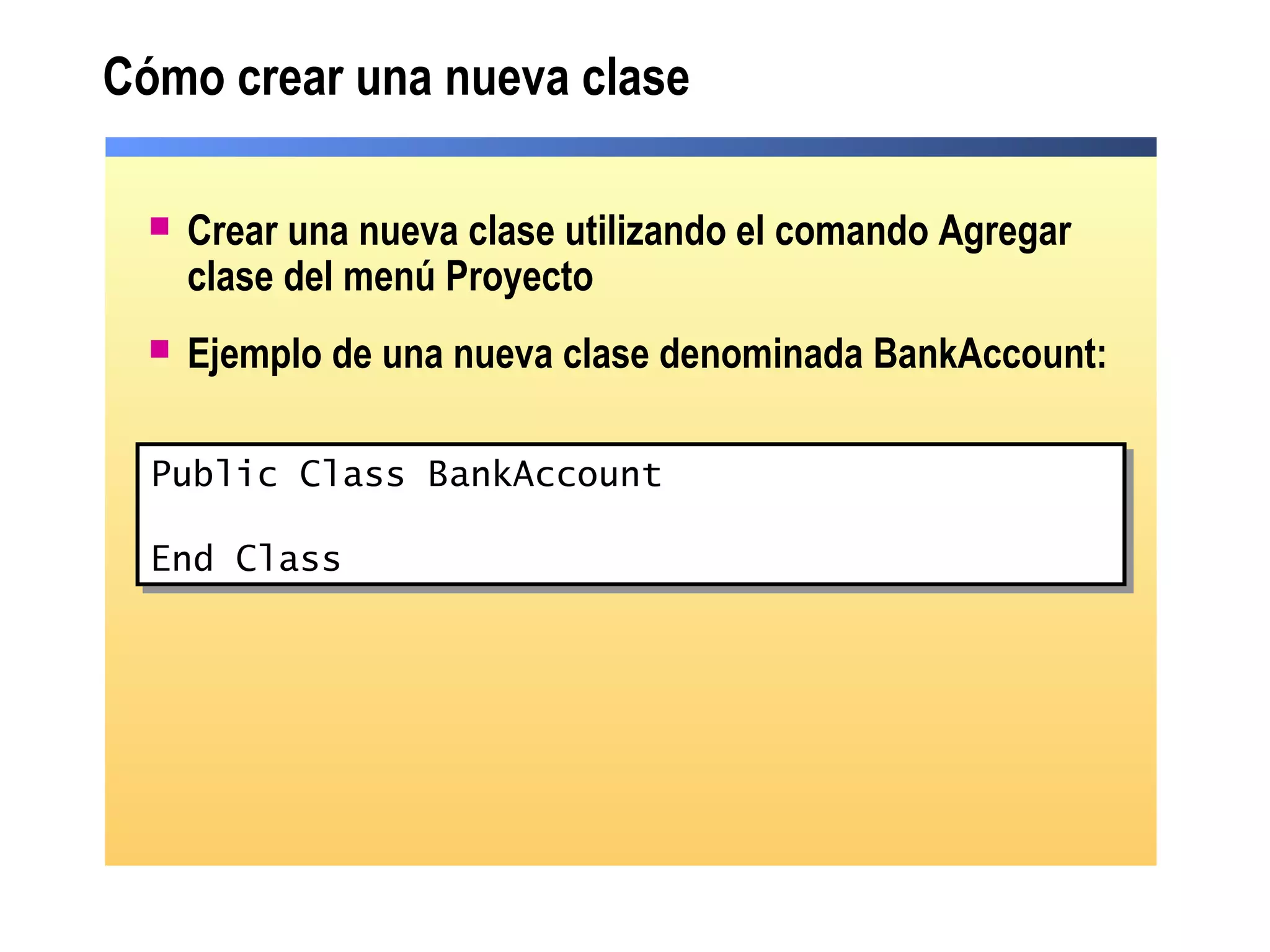 Cómo crear una nueva clase
 Crear una nueva clase utilizando el comando Agregar
clase del menú Proyecto
 Ejemplo de una nueva clase denominada BankAccount:
Public Class Class1
End Class
Public Class Class1
End Class
Public Class BankAccount
End Class
Public Class BankAccount
End Class
 