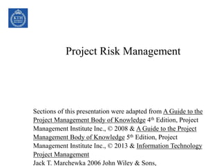 Project Risk Management
Sections of this presentation were adapted from A Guide to the
Project Management Body of Knowledge 4th Edition, Project
Management Institute Inc., © 2008 & A Guide to the Project
Management Body of Knowledge 5th Edition, Project
Management Institute Inc., © 2013 & Information Technology
Project Management
Jack T. Marchewka 2006 John Wiley & Sons,
 