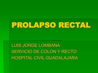 PROLAPSO RECTAL
LUIS JORGE LOMBANA
SERVICIO DE COLON Y RECTO
HOSPITAL CIVIL GUADALAJARA
 
