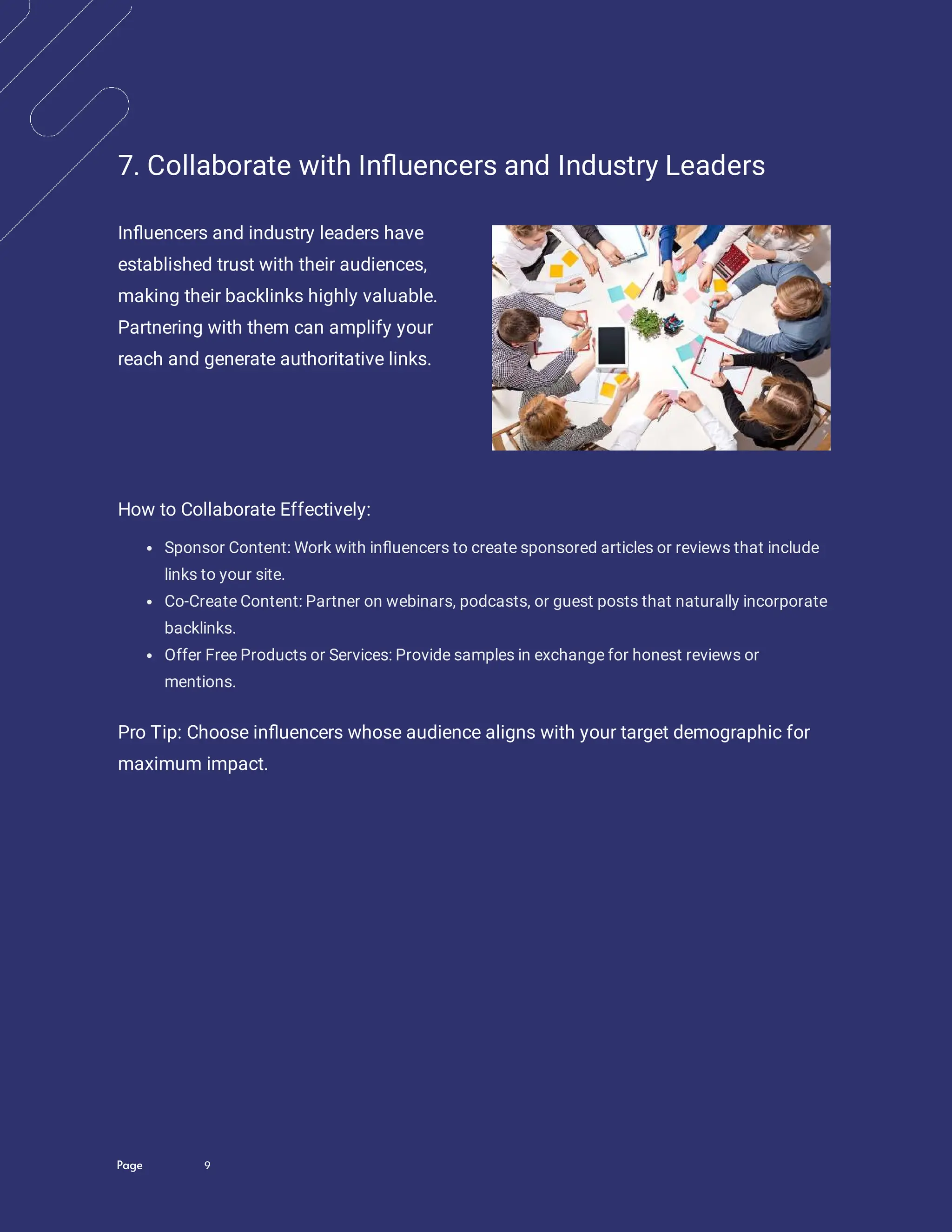 Page 9
7. Collaborate with In uencers and Industry Leaders
In uencers and industry leaders have
established trust with their audiences,
making their backlinks highly valuable.
Partnering with them can amplify your
reach and generate authoritative links.
How to Collaborate Effectively:
Sponsor Content: Work with in uencers to create sponsored articles or reviews that include
links to your site.
Co-Create Content: Partner on webinars, podcasts, or guest posts that naturally incorporate
backlinks.
Offer Free Products or Services: Provide samples in exchange for honest reviews or
mentions.
Pro Tip: Choose in uencers whose audience aligns with your target demographic for
maximum impact.
 