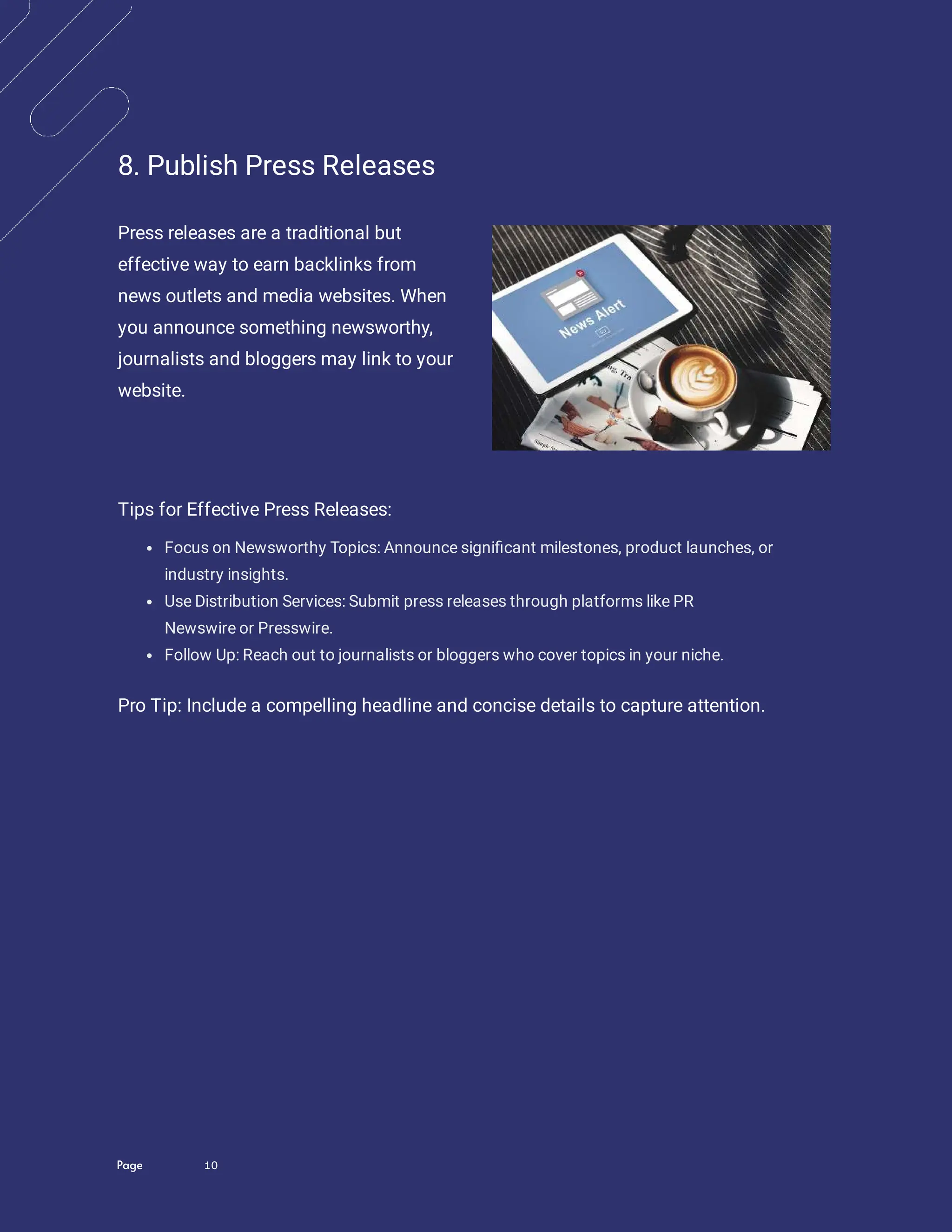 Page 10
8. Publish Press Releases
Press releases are a traditional but
effective way to earn backlinks from
news outlets and media websites. When
you announce something newsworthy,
journalists and bloggers may link to your
website.
Tips for Effective Press Releases:
Focus on Newsworthy Topics: Announce signi cant milestones, product launches, or
industry insights.
Use Distribution Services: Submit press releases through platforms like PR
Newswire or Presswire.
Follow Up: Reach out to journalists or bloggers who cover topics in your niche.
Pro Tip: Include a compelling headline and concise details to capture attention.
 