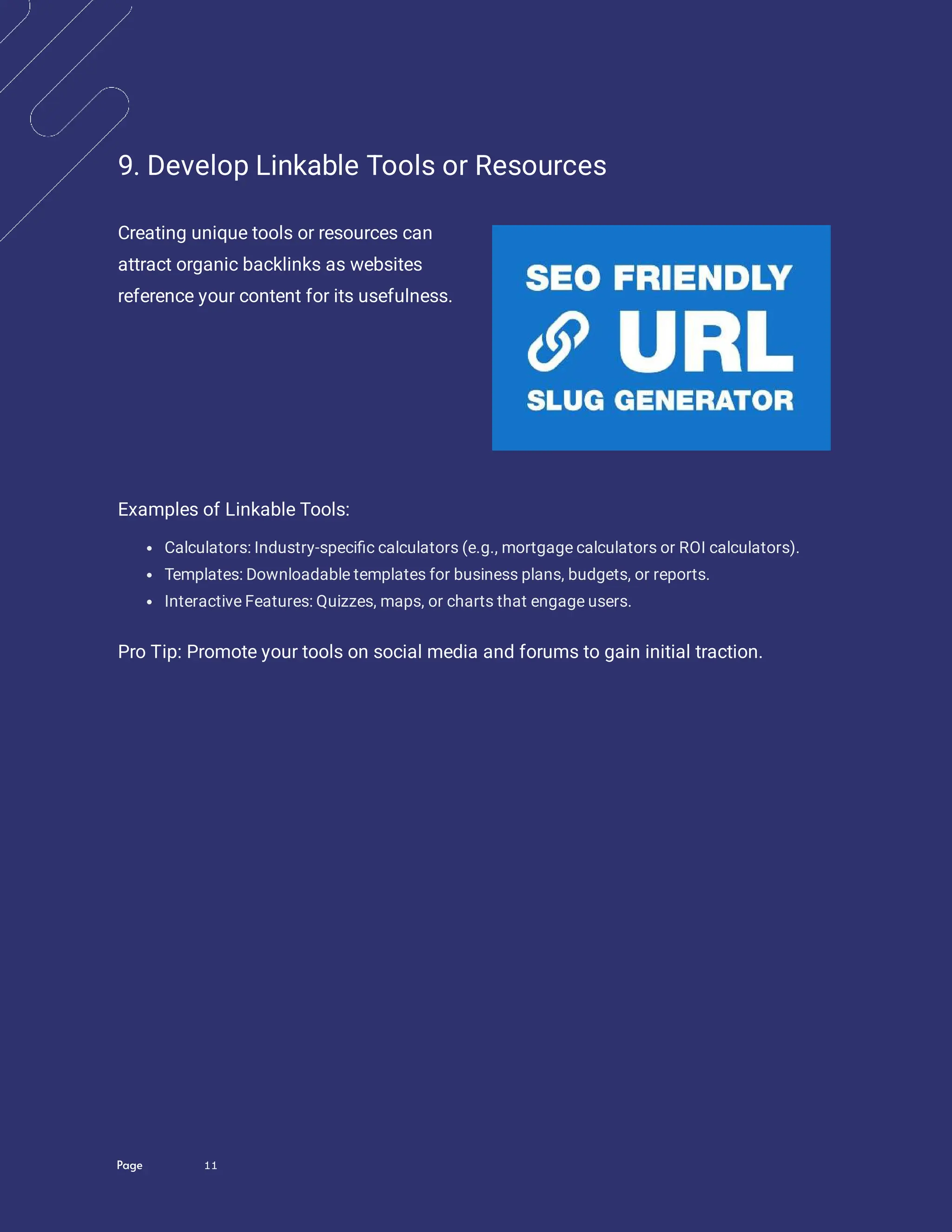 Page 11
9. Develop Linkable Tools or Resources
Creating unique tools or resources can
attract organic backlinks as websites
reference your content for its usefulness.
Examples of Linkable Tools:
Calculators: Industry-speci c calculators (e.g., mortgage calculators or ROI calculators).
Templates: Downloadable templates for business plans, budgets, or reports.
Interactive Features: Quizzes, maps, or charts that engage users.
Pro Tip: Promote your tools on social media and forums to gain initial traction.
 