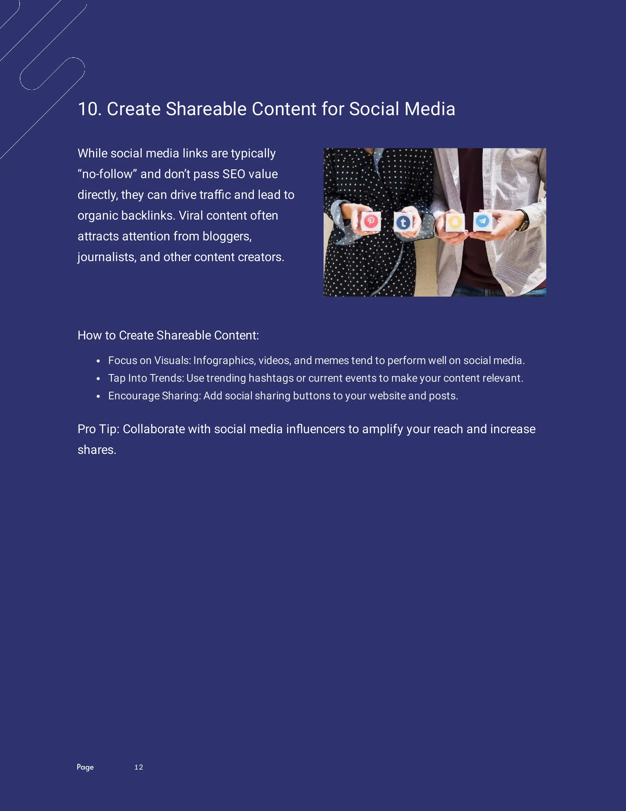 Page 12
10. Create Shareable Content for Social Media
While social media links are typically
“no-follow” and don’t pass SEO value
directly, they can drive tra c and lead to
organic backlinks. Viral content often
attracts attention from bloggers,
journalists, and other content creators.
How to Create Shareable Content:
Focus on Visuals: Infographics, videos, and memes tend to perform well on social media.
Tap Into Trends: Use trending hashtags or current events to make your content relevant.
Encourage Sharing: Add social sharing buttons to your website and posts.
Pro Tip: Collaborate with social media in uencers to amplify your reach and increase
shares.
 
