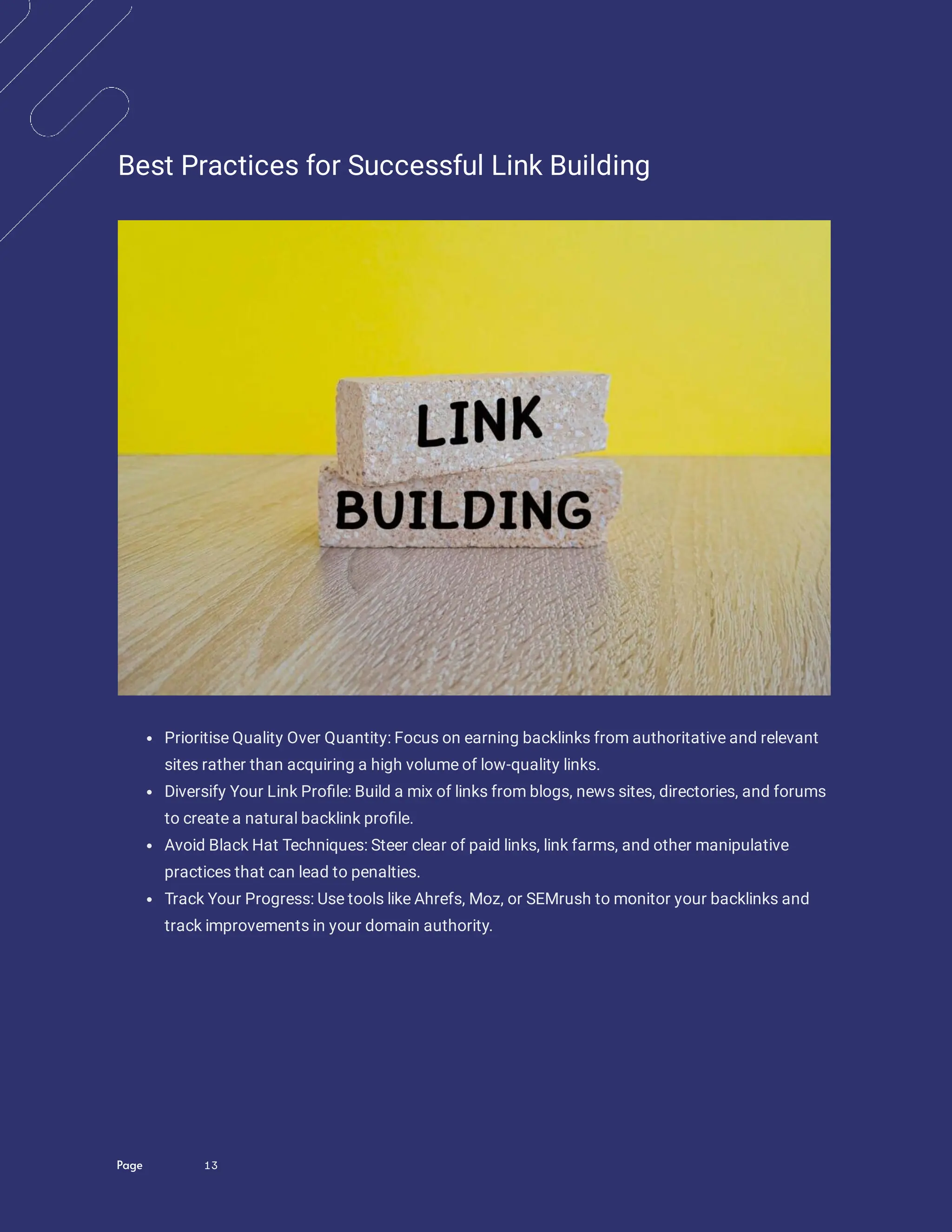 Page 13
Best Practices for Successful Link Building
Prioritise Quality Over Quantity: Focus on earning backlinks from authoritative and relevant
sites rather than acquiring a high volume of low-quality links.
Diversify Your Link Pro le: Build a mix of links from blogs, news sites, directories, and forums
to create a natural backlink pro le.
Avoid Black Hat Techniques: Steer clear of paid links, link farms, and other manipulative
practices that can lead to penalties.
Track Your Progress: Use tools like Ahrefs, Moz, or SEMrush to monitor your backlinks and
track improvements in your domain authority.
 