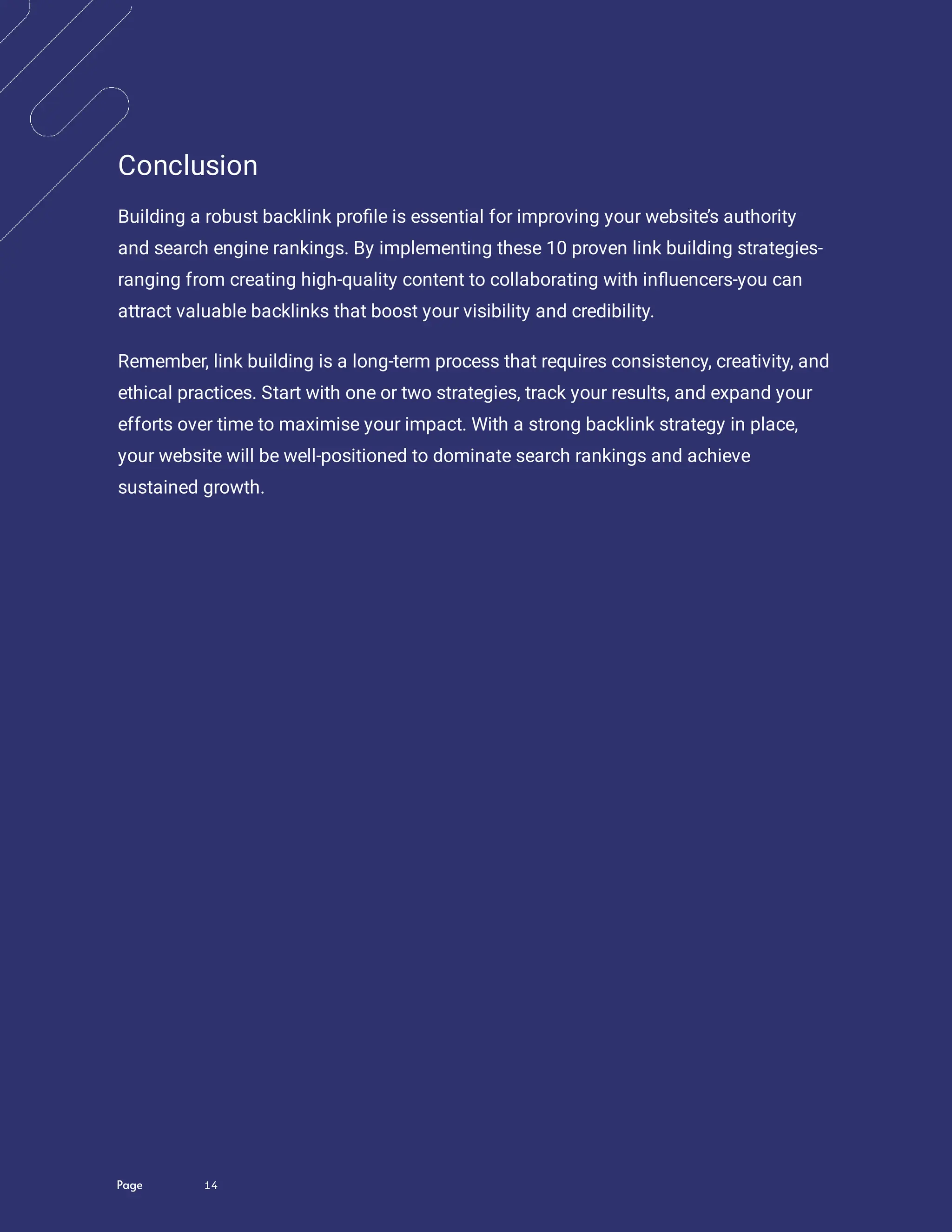 Page 14
Conclusion
Building a robust backlink pro le is essential for improving your website’s authority
and search engine rankings. By implementing these 10 proven link building strategies-
ranging from creating high-quality content to collaborating with in uencers-you can
attract valuable backlinks that boost your visibility and credibility.
Remember, link building is a long-term process that requires consistency, creativity, and
ethical practices. Start with one or two strategies, track your results, and expand your
efforts over time to maximise your impact. With a strong backlink strategy in place,
your website will be well-positioned to dominate search rankings and achieve
sustained growth.
 