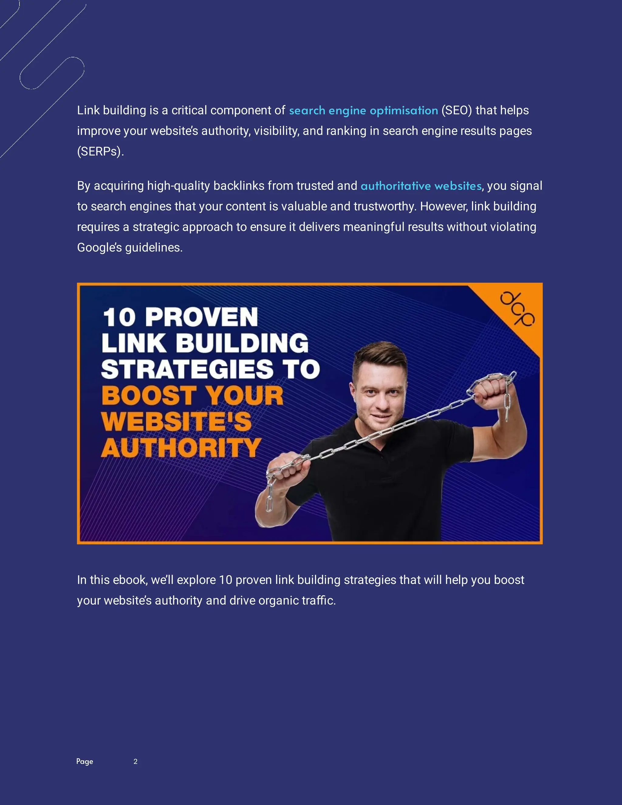 Page 2
Link building is a critical component of (SEO) that helps
improve your website’s authority, visibility, and ranking in search engine results pages
(SERPs).
search engine optimisation
By acquiring high-quality backlinks from trusted and , you signal
to search engines that your content is valuable and trustworthy. However, link building
requires a strategic approach to ensure it delivers meaningful results without violating
Google’s guidelines.
authoritative websites
In this ebook, we’ll explore 10 proven link building strategies that will help you boost
your website’s authority and drive organic tra c.
 
