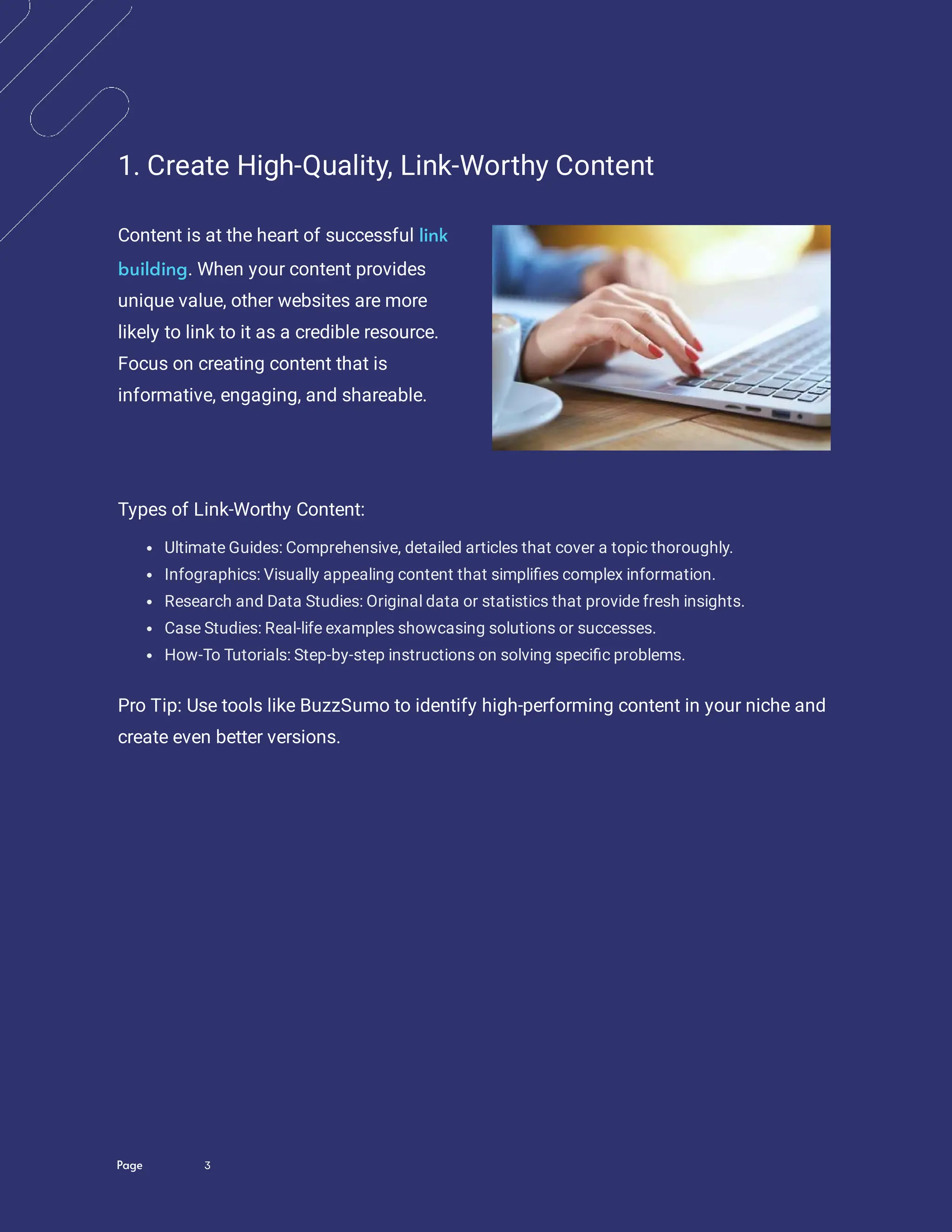 Page 3
1. Create High-Quality, Link-Worthy Content
Content is at the heart of successful
. When your content provides
unique value, other websites are more
likely to link to it as a credible resource.
Focus on creating content that is
informative, engaging, and shareable.
link
building
Types of Link-Worthy Content:
Ultimate Guides: Comprehensive, detailed articles that cover a topic thoroughly.
Infographics: Visually appealing content that simpli es complex information.
Research and Data Studies: Original data or statistics that provide fresh insights.
Case Studies: Real-life examples showcasing solutions or successes.
How-To Tutorials: Step-by-step instructions on solving speci c problems.
Pro Tip: Use tools like BuzzSumo to identify high-performing content in your niche and
create even better versions.
 