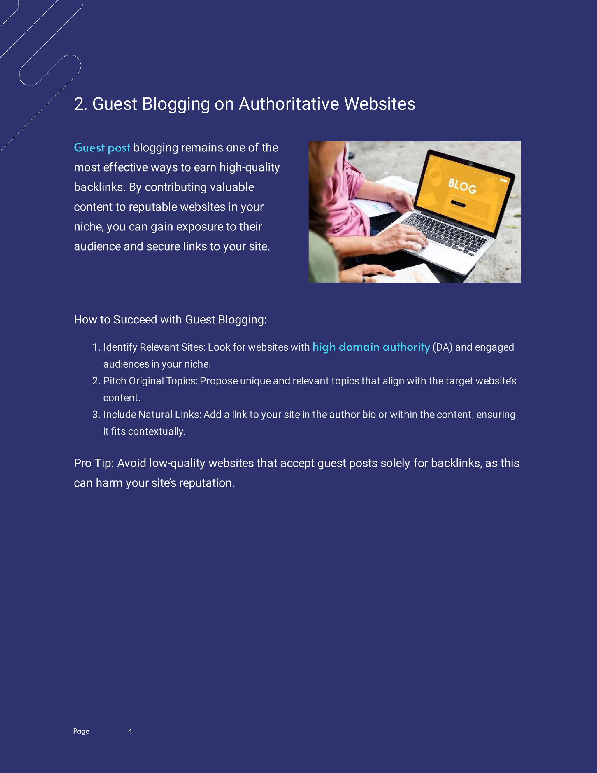 Page 4
2. Guest Blogging on Authoritative Websites
blogging remains one of the
most effective ways to earn high-quality
backlinks. By contributing valuable
content to reputable websites in your
niche, you can gain exposure to their
audience and secure links to your site.
Guest post
How to Succeed with Guest Blogging:
1. Identify Relevant Sites: Look for websites with (DA) and engaged
audiences in your niche.
high domain authority
2. Pitch Original Topics: Propose unique and relevant topics that align with the target website
’s
content.
3. Include Natural Links: Add a link to your site in the author bio or within the content, ensuring
it ts contextually.
Pro Tip: Avoid low-quality websites that accept guest posts solely for backlinks, as this
can harm your site’s reputation.
 