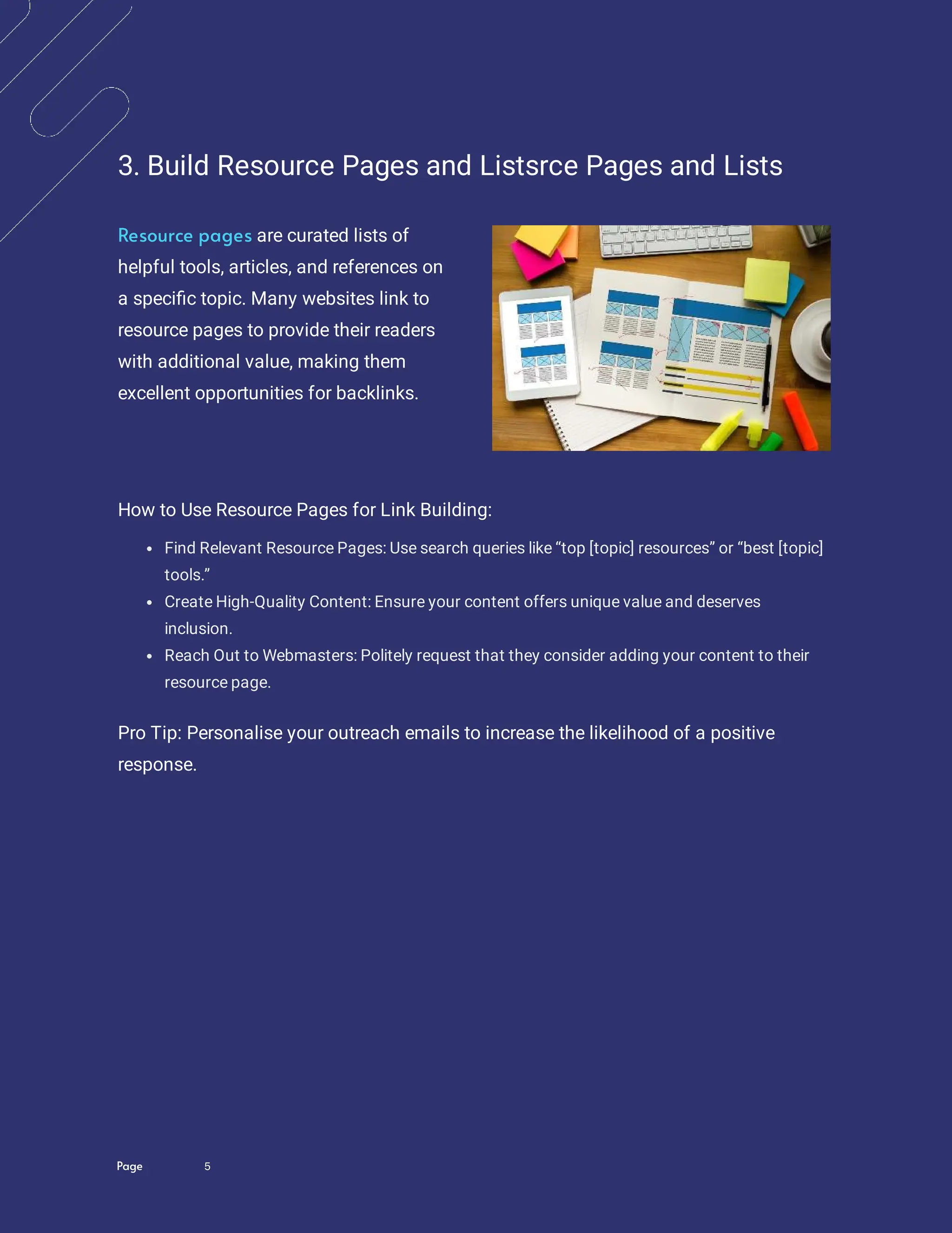 Page 5
3. Build Resource Pages and Listsrce Pages and Lists
are curated lists of
helpful tools, articles, and references on
a speci c topic. Many websites link to
resource pages to provide their readers
with additional value, making them
excellent opportunities for backlinks.
Resource pages
How to Use Resource Pages for Link Building:
Find Relevant Resource Pages: Use search queries like “top [topic] resources” or “best [topic]
tools.”
Create High-Quality Content: Ensure your content offers unique value and deserves
inclusion.
Reach Out to Webmasters: Politely request that they consider adding your content to their
resource page.
Pro Tip: Personalise your outreach emails to increase the likelihood of a positive
response.
 