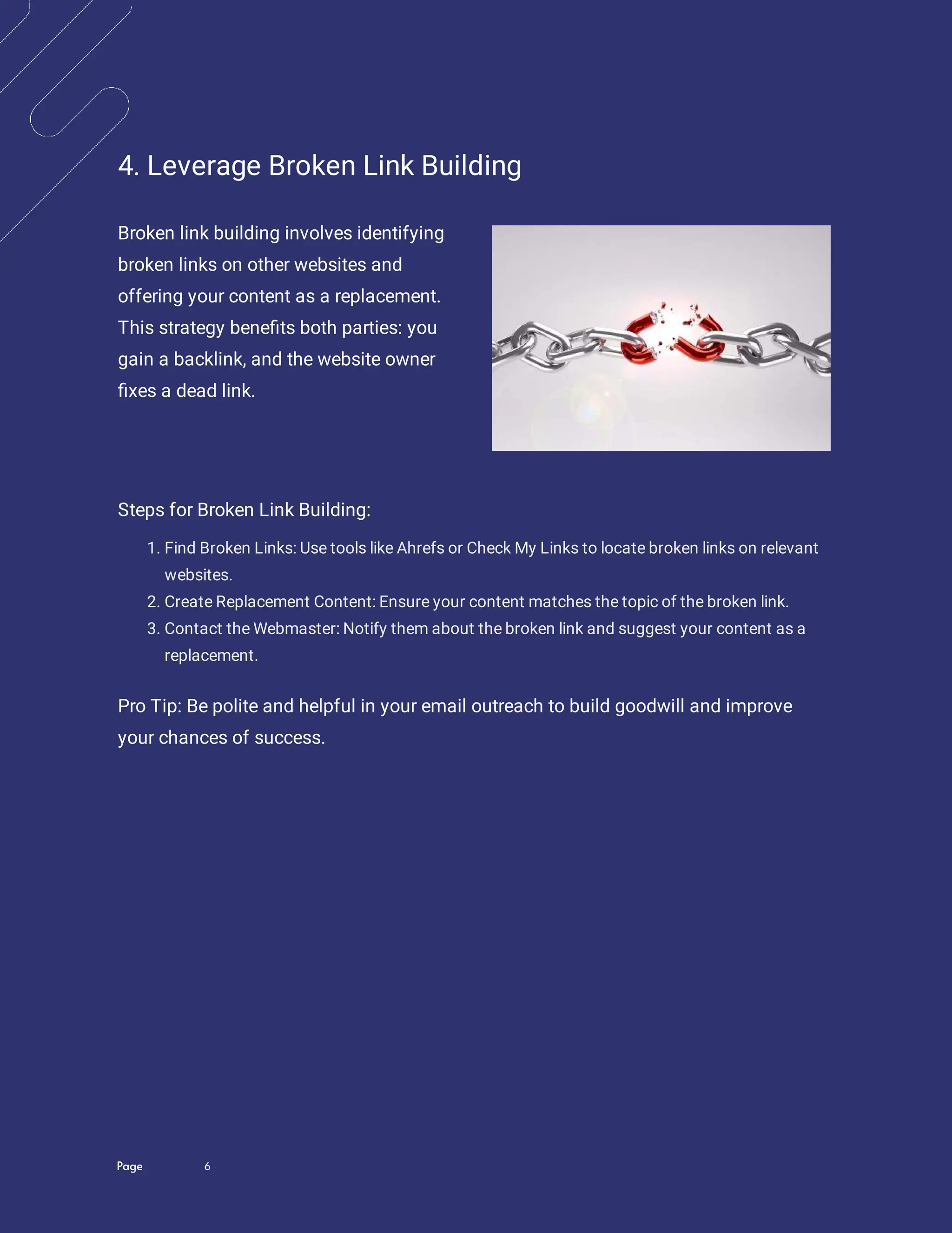 Page 6
4. Leverage Broken Link Building
Broken link building involves identifying
broken links on other websites and
offering your content as a replacement.
This strategy bene ts both parties: you
gain a backlink, and the website owner
xes a dead link.
Steps for Broken Link Building:
1. Find Broken Links: Use tools like Ahrefs or Check My Links to locate broken links on relevant
websites.
2. Create Replacement Content: Ensure your content matches the topic of the broken link.
3. Contact the Webmaster: Notify them about the broken link and suggest your content as a
replacement.
Pro Tip: Be polite and helpful in your email outreach to build goodwill and improve
your chances of success.
 