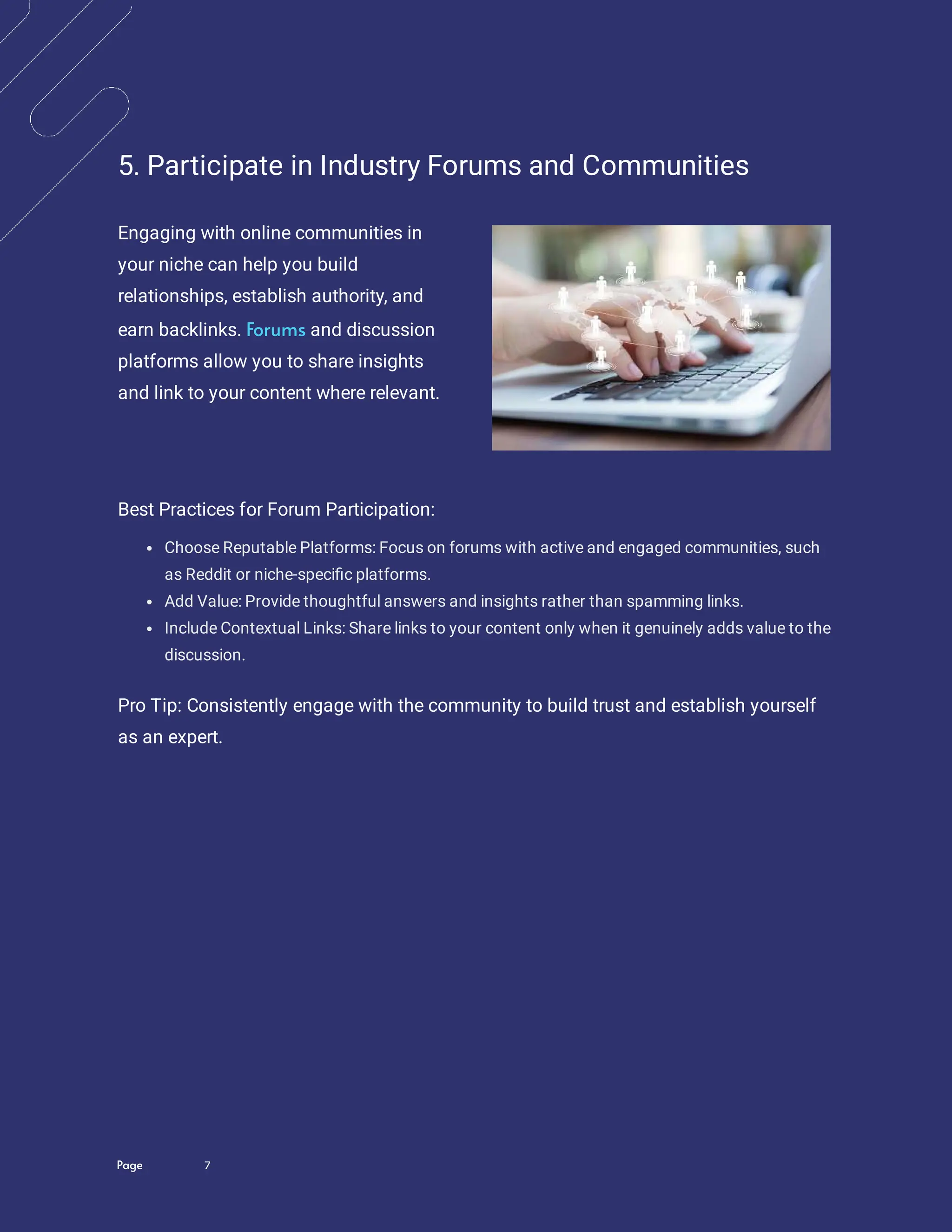 Page 7
5. Participate in Industry Forums and Communities
Engaging with online communities in
your niche can help you build
relationships, establish authority, and
earn backlinks. and discussion
platforms allow you to share insights
and link to your content where relevant.
Forums
Best Practices for Forum Participation:
Choose Reputable Platforms: Focus on forums with active and engaged communities, such
as Reddit or niche-speci c platforms.
Add Value: Provide thoughtful answers and insights rather than spamming links.
Include Contextual Links: Share links to your content only when it genuinely adds value to the
discussion.
Pro Tip: Consistently engage with the community to build trust and establish yourself
as an expert.
 