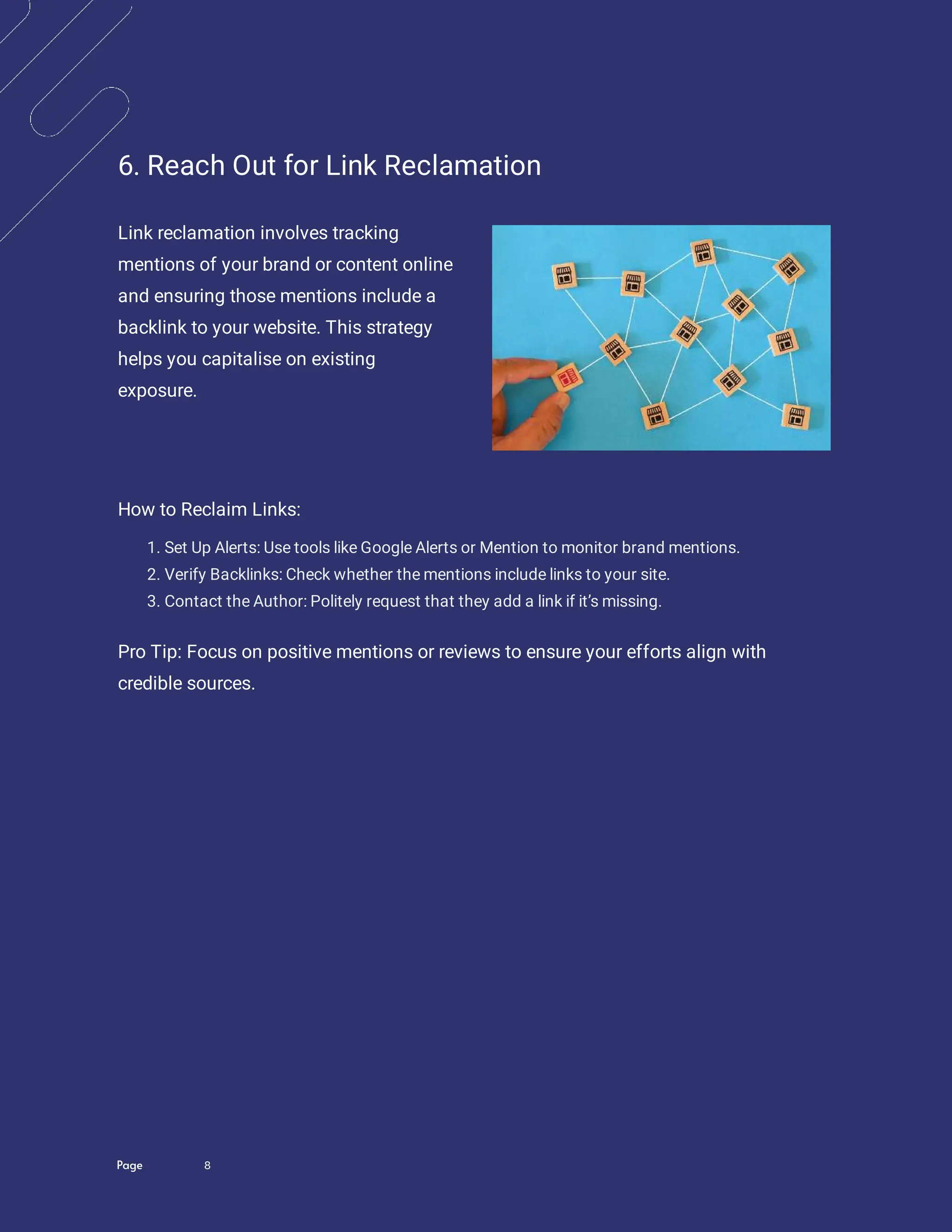 Page 8
6. Reach Out for Link Reclamation
Link reclamation involves tracking
mentions of your brand or content online
and ensuring those mentions include a
backlink to your website. This strategy
helps you capitalise on existing
exposure.
How to Reclaim Links:
1. Set Up Alerts: Use tools like Google Alerts or Mention to monitor brand mentions.
2. Verify Backlinks: Check whether the mentions include links to your site.
3. Contact the Author: Politely request that they add a link if it’s missing.
Pro Tip: Focus on positive mentions or reviews to ensure your efforts align with
credible sources.
 