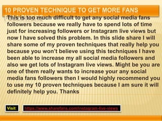This is too much difficult to get any social media fans
followers because we really have to spend lots of time
just for increasing followers or Instagram live views but
now I have solved this problem. In this slide share I will
share some of my proven techniques that really help you
because you won’t believe using this techniques I have
been able to increase my all social media followers and
also we get lots of Instagram live views. Might be you are
one of them really wants to increase your any social
media fans followers then I would highly recommend you
to use my 10 proven techniques because I am sure it will
definitely help you. Thanks
Visit: https://www.sharefans.com/instagram-live-views
 