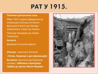    Планови Централних сила
   Март 1915.године Дарданелска
    операција-покушај енглеско-
    француске флоте да овлада
    мореузима, пораз од Турака.
   Покушај пешадије да освоји
    Галипоље.
   Антанта
   формира Солунски фронт

   Италија –приступа Антанти
   ( Истра, Кварнер и део Далмације)
   Бугарска приступа Централним
    силама ( обећање територија
    Србије до десне обале Мораве.
 