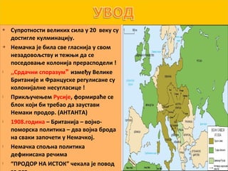    Супротности великих сила у 20 веку су
    достигле кулминацију.
   Немачка је била све гласнија у свом
    незадовољству и тежњи да се
    поседовање колонија прерасподели !
   ,,Срдачни споразум између Велике
    Британије и Француске регулисане су
    колонијалне несугласице !
   Прикључењем Русије, формираће се
    блок који би требао да заустави
    Немаки продор. (АНТАНТА)
   1908.година – Британија – војно-
    поморска политика – два војна брода
    на сваки започети у Немачкој.
   Немачка спољна политика
    дефинисана речима
   “ПРОДОР НА ИСТОК” чекала је повод
 