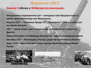    Никола II збачен у Фебруарској револуцији.

   Неограничен подморнички рат – нападање свих бродова који се
    крећу према Британији или Француској.
   Априла 1917. – Потапање брода УСС „Луситаније“. САД-е улазе у рат
    на страни Антанте.
   1917 – Грчка улази у рат и прикључује се борбама на Солунском
    фронту.
   Пораз италијана на Кобариду (Капорето) – расуло италијанске војске
   Октобар 1917 – Револуција у Русији. Додатни проблеми за Антанту
   Март 1918 – Брест-Литовски мир између Немачке и бољшевичке
    Русије.




        Скупштина САД
 