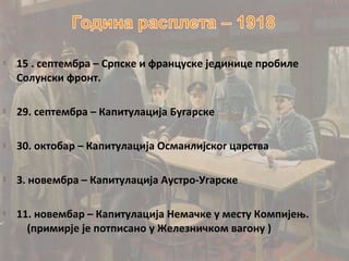    15 . септембра – Српске и француске јединице пробиле
    Солунски фронт.

   29. септембра – Капитулација Бугарске

   30. октобар – Капитулација Османлијског царства

   3. новембра – Капитулација Аустро-Угарске

   11. новембар – Капитулација Немачке у месту Компијењ.
      (примирје је потписано у Железничком вагону )
 
