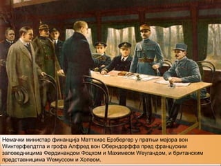 Немачки министар финанција Маттхиас Ерзбергер у пратњи мајора вон
Wинтерфелдтла и грофа Алфред вон Оберндорффа пред француским
заповедницима Фердинандом Фоцхом и Маxимеом Wеyгандом, и британским
представницима Wемyссом и Хопеом.
 