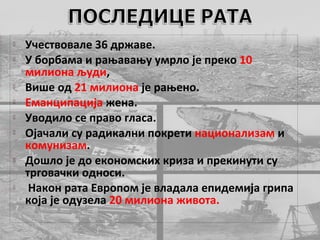    Учествовале 36 државе.
   У борбама и рањавању умрло је преко 10
    милиона људи,
   Више од 21 милиона је рањено.
   Еманципација жена.
   Уводило се право гласа.
   Ојачали су радикални покрети национализам и
    комунизам.
   Дошло је до економских криза и прекинути су
    трговачки односи.
    Након рата Европом је владала епидемија грипа
    која је одузела 20 милиона живота.
 