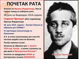
           ПОЧЕТАК РАТА
       Атентат на Франца Фердинанда, био jе
        главни повод за избијање рата.
       28.јуна на Видовдан 1914.године
       Гаврило Принцип убио надвојводу
        Франца Фердинанда
       28. јула 1914. године – Аустро-Уграска је
        објавила рат СРБИЈИ !
       Уз претходну консултацију са
        Немачком.
       А.У. је хтела локализован рат како би
        постала водећа сила на Балкану.
       Русија спремна за рат.
       Немачка је објавила рат 1. августа
        1914.год. Русији , а затим у размаку од
        два дана и Француској и Белгији !
       Антанти се придружио ЈАПАН ,а
        Централним силама ОСМАНСКО
 