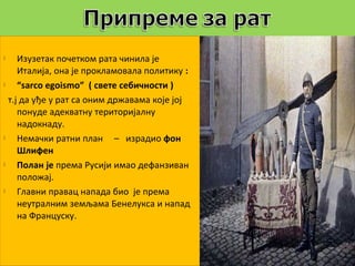     Изузетак почетком рата чинила је
     Италија, она је прокламовала политику :
    “sarco egoismo” ( свете себичности )
  т.ј да уђе у рат са оним државама које јој
     понуде адекватну територијалну
     надокнаду.
    Немачки ратни план – израдио фон
     Шлифен
    Полан је према Русији имао дефанзиван
     положај.
    Главни правац напада био је према
     неутралним земљама Бенелукса и напад
     на Француску.
 