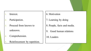Principles of Health Education
1. Interest.
2. Participation.
3. Proceed from known to
unknown.
4. Comprehension.
5. Reinforcement by repetition.
6. Motivation
7. Learning by doing
8. People, facts and media.
9. Good human relations
10. Leaders
 