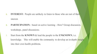 Principles of Health Education
1. INTEREST: People are unlikely to listen to those who are not of their
interest.
2. PARTICIPATION: based on active learning - How? Group discussion,
workshops, panel discussions.
3. Start from the KNOWN & lead the people to the UNKNOWN, i.e.
knowledge. This will enable the community to develop an in-depth insight
into their own health problems.
 