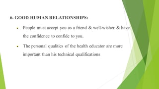 Principles of Health Education
6. GOOD HUMAN RELATIONSHIPS:
People must accept you as a friend & well-wisher & have
the confidence to confide to you.
The personal qualities of the health educator are more
important than his technical qualifications
 