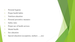 Contents of Health Education
1. Personal hygiene
2. Proper health habits
3. Nutrition education
4. Personal preventive measures
5. Safety rules
6. Proper use of health services
7. Mental health
8. Sex education
9. Special education (occupation, mothers …..etc)
 