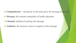 Communication
 Communicator: the person or the team gives the message (Educator).
 Message: the contents (materials) of health education
 Channel: method of carrying the message
 Audience: the receivers (users or targets) of the message
 