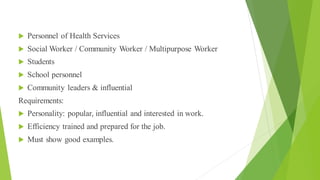 Educator
 Personnel of Health Services
 Social Worker / Community Worker / Multipurpose Worker
 Students
 School personnel
 Community leaders & influential
Requirements:
 Personality: popular, influential and interested in work.
 Efficiency trained and prepared for the job.
 Must show good examples.
 