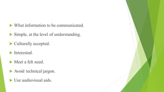 Message
 What information to be communicated.
 Simple, at the level of understanding.
 Culturally accepted.
 Interested.
 Meet a felt need.
 Avoid technical jargon.
 Use audiovisual aids.
 