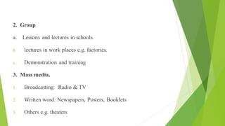 Practice
2. Group
a. Lessons and lectures in schools.
b. lectures in work places e.g. factories.
c. Demonstration and training
3. Mass media.
1. Broadcasting: Radio & TV
2. Written word: Newspapers, Posters, Booklets
3. Others e.g. theaters
 