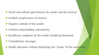 Communication Barriers
 Social and cultural gap between the sender and the receiver
 Limited receptiveness of receiver
 Negative attitude of the sender
 Limited understanding and memory
 Insufficient emphasis by the sender (health professional)
 Contradictory messages
 Health education without identifying the “needs "of the community
 