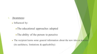 Health Education The Process of Change
1. Awareness:
Influenced by:
The educational approaches adopted
The ability of the person to perceive
The recipient learns some general information about the new idea or practice
(its usefulness, limitations & applicability)
 