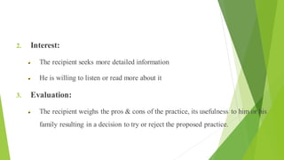 Health Education The Process of Change
2. Interest:
The recipient seeks more detailed information
He is willing to listen or read more about it
3. Evaluation:
The recipient weighs the pros & cons of the practice, its usefulness to him or his
family resulting in a decision to try or reject the proposed practice.
 