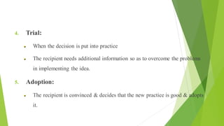 Health Education The Process of Change
4. Trial:
When the decision is put into practice
The recipient needs additional information so as to overcome the problems
in implementing the idea.
5. Adoption:
The recipient is convinced & decides that the new practice is good & adopts
it.
 