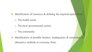 Process of Health Education
 Identification of resources & defining the required inputs from:
The health centre
The local governmental sectors
The community
 Identification of possible barriers, inadequacies & constraints &
alternative methods to overcome them.
 