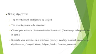 Process of Health Education
Set up objectives:
The priority health problems to be tackled
The priority groups to be educated
Choose your methods of communication & material (the message to be passed on
in detail)
Schedule your activities on a time basis (weekly, monthly, biannual, annual), e.g.
day/date/time, Group/#, Venue, Subject, Media, Educator, comment.
 