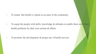 Aims of Health Education
1. To ensure that health is valued as an asset in the community
2. To equip the people with skills, knowledge & attitudes to enable them solve their
health problems by their own actions & efforts
3. To promote the development & proper use of health services
 