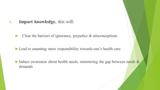 Objectives of Health Education (1 of 3)
1. Impart knowledge, this will:
 Clear the barriers of ignorance, prejudice & misconceptions
 Lead to assuming more responsibility towards one’s health care
 Induce awareness about health needs, minimizing the gap between needs &
demands
 
