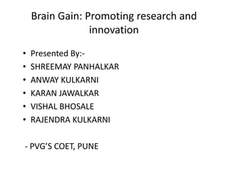 Brain Gain: Promoting research and
innovation
• Presented By:-
• SHREEMAY PANHALKAR
• ANWAY KULKARNI
• KARAN JAWALKAR• KARAN JAWALKAR
• VISHAL BHOSALE
• RAJENDRA KULKARNI
- PVG’S COET, PUNE
 