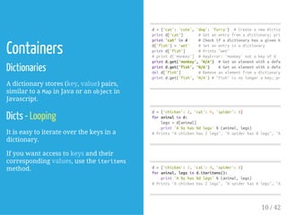Containers
Dictionaries
A dictionary stores (key, value) pairs,
similar to a Mapin Java or an objectin
Javascript.
Dicts - Looping
It is easy to iterate over the keys in a
dictionary.
If you want access to keys and their
corresponding values, use the iteritems
method.
d={'cat':'cute','dog':'furry'} #Createanewdictionary
printd['cat'] #Getanentryfromadictionary;prints
print'cat'ind #Checkifadictionaryhasagivenkey;
d['fish']='wet' #Setanentryinadictionary
printd['fish'] #Prints"wet"
#printd['monkey'] #KeyError:'monkey'notakeyofd
printd.get('monkey','N/A') #Getanelementwithadefault;
printd.get('fish','N/A') #Getanelementwithadefault;
deld['fish'] #Removeanelementfromadictionary
printd.get('fish','N/A')#"fish"isnolongerakey;prints
d={'chicken':2,'cat':4,'spider':8}
foranimalind:
legs=d[animal]
print'A%shas%dlegs'%(animal,legs)
#Prints"Achickenhas2legs","Aspiderhas8legs","Acat
d={'chicken':2,'cat':4,'spider':8}
foranimal,legsind.iteritems():
print'A%shas%dlegs'%(animal,legs)
#Prints"Achickenhas2legs","Aspiderhas8legs","Acat
10 / 42
 